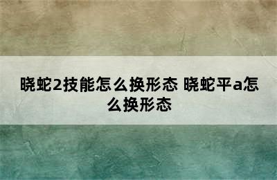 晓蛇2技能怎么换形态 晓蛇平a怎么换形态